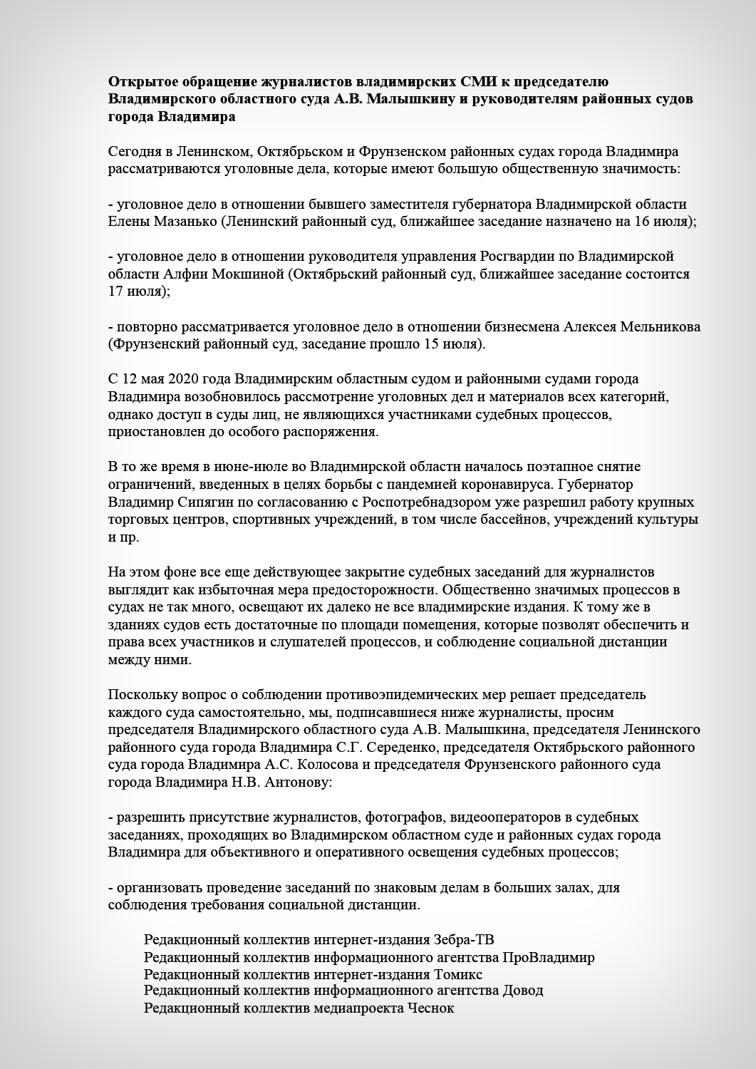 Открытое обращение журналистов владимирских СМИ к председателю Владимирского областного суда А.В. Малышкину и руководителям районных судов города ВладимираСегодня в Ленинском, Октябрьском и Фрунзенском районных судах города Владимира рассматриваются уголовные дела, которые имеют большую общественную значимость:- уголовное дело в отношении бывшего заместителя губернатора Владимирской области Елены Мазанько (Ленинский районный суд, ближайшее заседание назначено на 16 июля);- уголовное дело в отношении руководителя управления Росгвардии по Владимирской области Алфии Мокшиной (Октябрьский районный суд, ближайшее заседание состоится 17 июля);- повторно рассматривается уголовное дело в отношении бизнесмена Алексея Мельникова (Фрунзенский районный суд, заседание прошло 15 июля).С 12 мая 2020 года Владимирским областным судом и районными судами города Владимира возобновилось рассмотрение уголовных дел и материалов всех категорий, однако доступ в суды лиц, не являющихся участниками судебных процессов, приостановлен до особого распоряжения.В то же время в июне-июле во Владимирской области началось поэтапное снятие ограничений, введенных в целях борьбы с пандемией коронавируса. Губернатор Владимир Сипягин по согласованию с Роспотребнадзором уже разрешил работу крупных торговых центров, спортивных учреждений, в том числе бассейнов, учреждений культуры и пр. На этом фоне все еще действующее закрытие судебных заседаний для журналистов выглядит как избыточная мера предосторожности. Общественно значимых процессов в судах не так много, освещают их далеко не все владимирские издания. К тому же в зданиях судов есть достаточные по площади помещения, которые позволят обеспечить и права всех участников и слушателей процессов, и соблюдение социальной дистанции между ними. Поскольку вопрос о соблюдении противоэпидемических мер решает председатель каждого суда самостоятельно, мы, подписавшиеся ниже журналисты, просим председателя Владимирского областного суда А.В. Малышкина, председателя Ленинского районного суда города Владимира С.Г. Середенко, председателя Октябрьского районного суда города Владимира А.С. Колосова и председателя Фрунзенского районного суда города Владимира Н.В. Антонову:- разрешить присутствие журналистов, фотографов, видеооператоров в судебных заседаниях, проходящих во Владимирском областном суде и районных судах города Владимира для объективного и оперативного освещения судебных процессов;- организовать проведение заседаний по знаковым делам в больших залах, для соблюдения требования социальной дистанции.Редакционный коллектив интернет-издания Зебра-ТВРедакционный коллектив информационного агентства ПроВладимирРедакционный коллектив интернет-издания ТомиксРедакционный коллектив информационного агентства ДоводРедакционный коллектив медиапроекта Чеснок