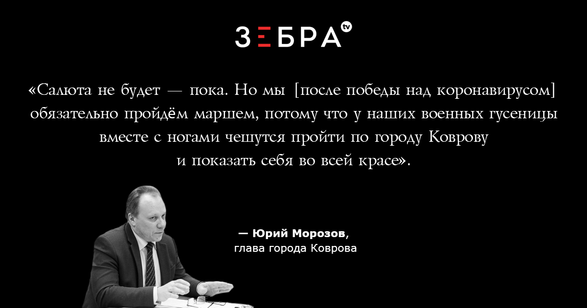 «Салюта не будет — пока. Но мы [после победы над коронавирусом] обязательно пройдём маршем, потому что у наших военных гусеницы вместе с ногами чешутся пройти по городу Коврову и показать себя во всей красе».Юрий Морозов, глава города Коврова